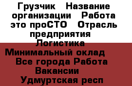 Грузчик › Название организации ­ Работа-это проСТО › Отрасль предприятия ­ Логистика › Минимальный оклад ­ 1 - Все города Работа » Вакансии   . Удмуртская респ.,Сарапул г.